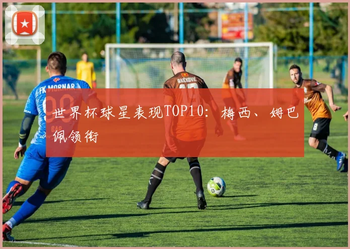 世界杯球星表现TOP10:梅西、姆巴佩领衔