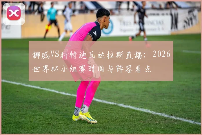 挪威VS科特迪瓦达拉斯直播:2026世界杯小组赛时间与阵容看点