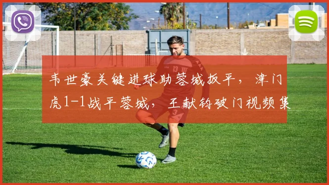 韦世豪关键进球助蓉城扳平,津门虎1-1战平蓉城,王献钧破门视频集锦回顾